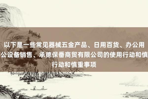 以下是一些常见器械五金产品、日用百货、办公用品、办公设备销售、承德保番商贸有限公司的使用行动和慎重事项