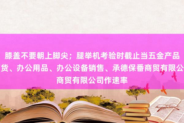 膝盖不要朝上脚尖；腿举机考验时截止当五金产品、日用百货、办公用品、办公设备销售、承德保番商贸有限公司作速率