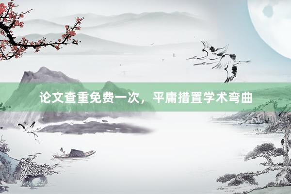 论文查重免费一次，平庸措置学术弯曲